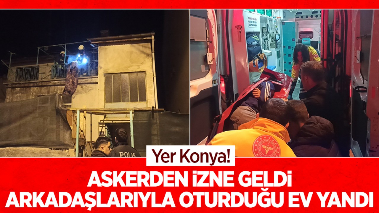 Yer Konya! Askerden izne geldi, arkadaşlarıyla oturduğu ev yandı