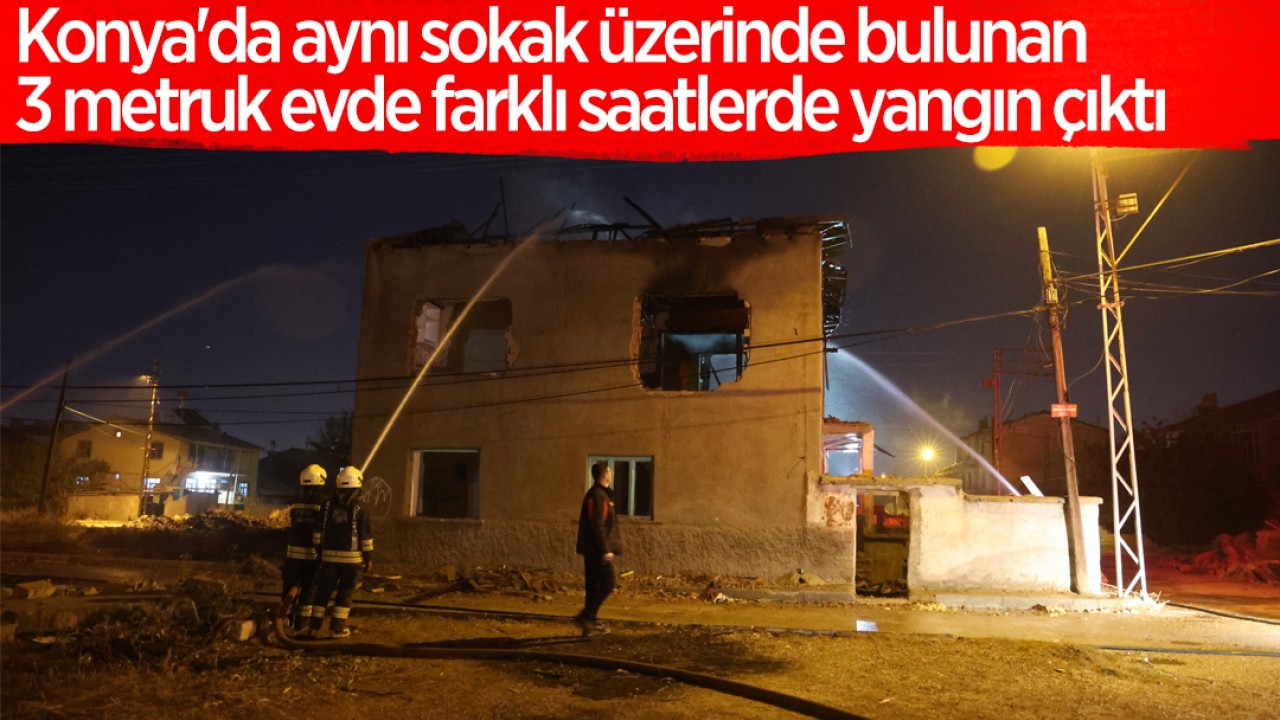 Konya’da aynı sokak üzerinde bulunan 3 metruk evde farklı saatlerde yangın çıktı