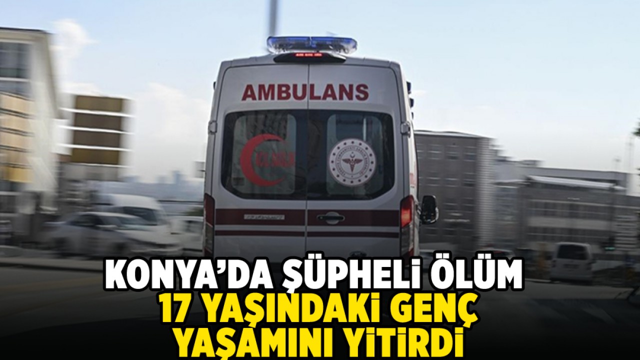 Konya’da şüpheli ölüm: 17 yaşındaki genç yaşamını yitirdi!