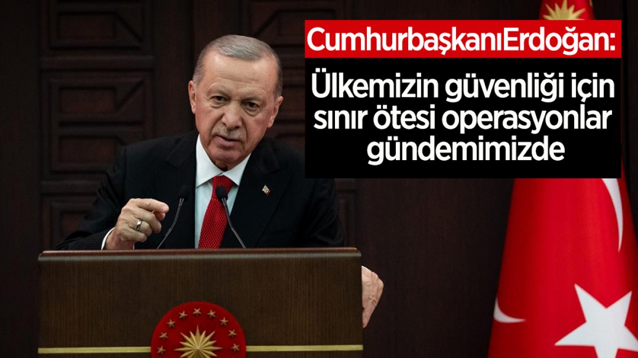 Erdoğan: Ülkemizin güvenliği için sınır ötesi operasyonlar gündemimizde