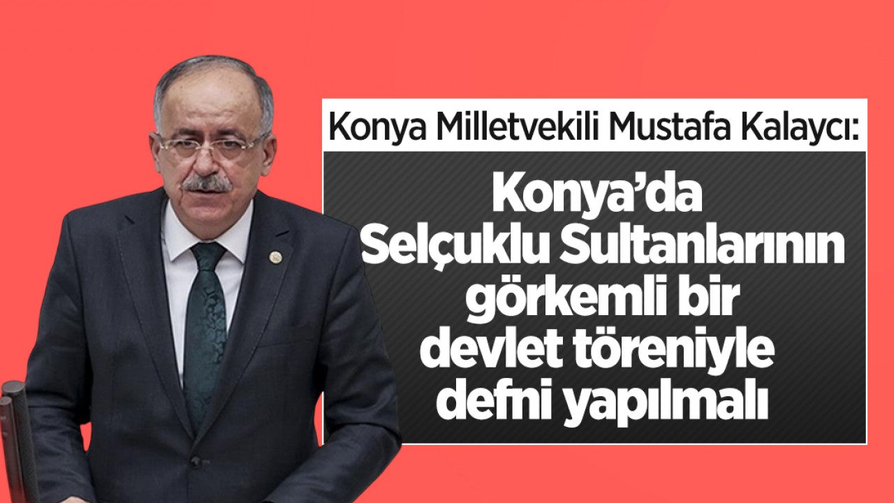 Konya Milletvekili Mustafa Kalaycı: Konya’da Selçuklu Sultanlarının görkemli bir devlet töreniyle defni yapılmalı