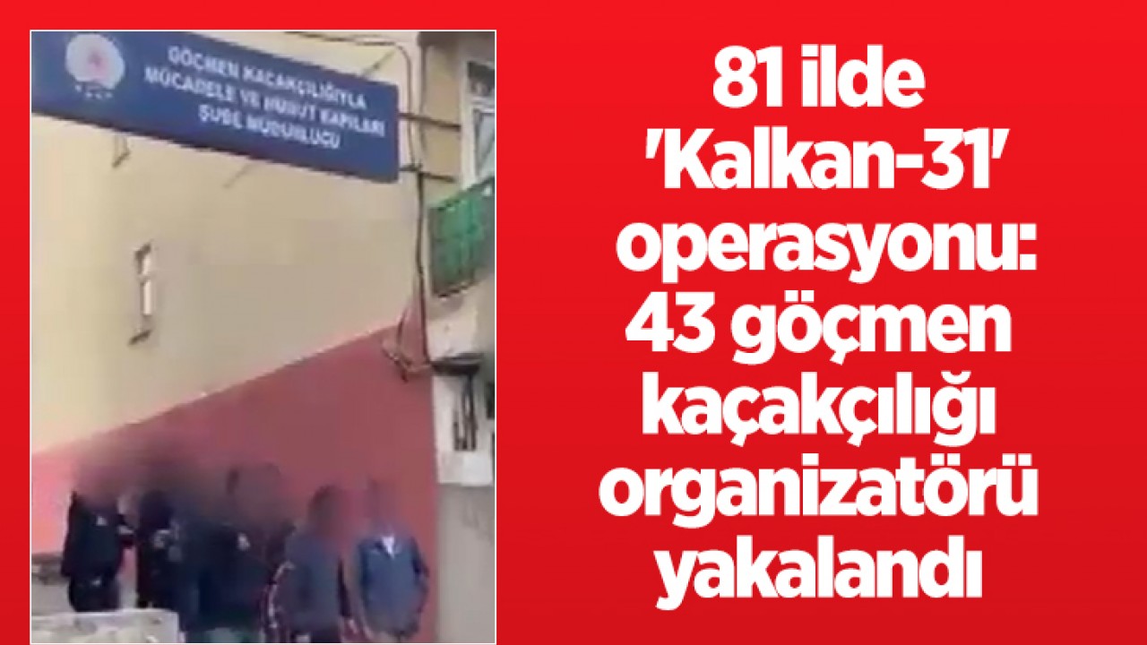 81 ilde ’Kalkan-31’ operasyonu: 43 göçmen kaçakçılığı organizatörü yakalandı