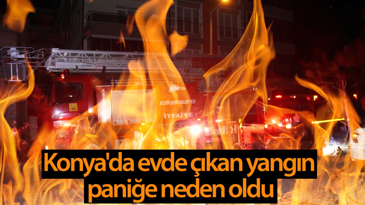 Konya’da evde çıkan yangın paniğe neden oldu