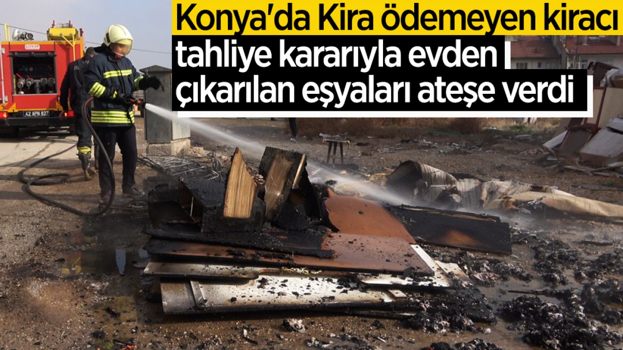 Konya’da Kira ödemeyen kiracı, tahliye kararıyla evden çıkarılan eşyaları ateşe verdi