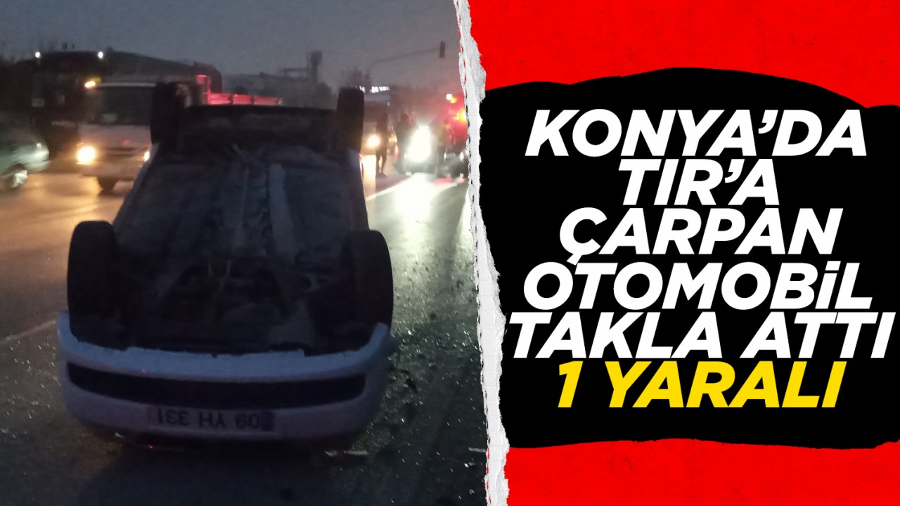 Konya’da TIR’a çarpan otomobil takla attı: 1 yaralı