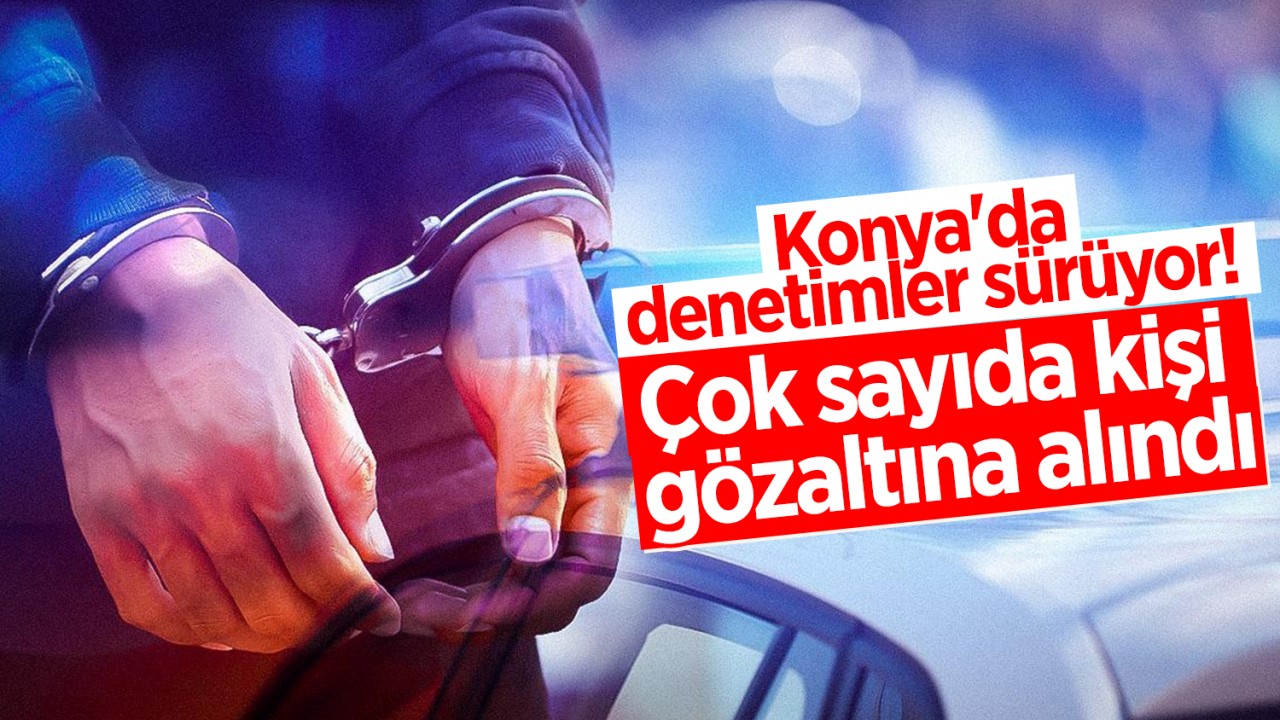 Konya’da denetimler sürüyor! Çok sayıda kişi gözaltına alındı