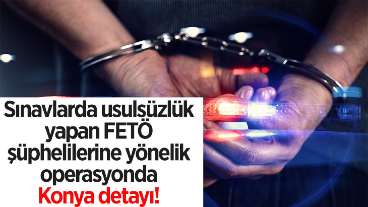 Sınavlarda usulsüzlük yapan FETÖ şüphelilerine yönelik operasyonda Konya detayı! 