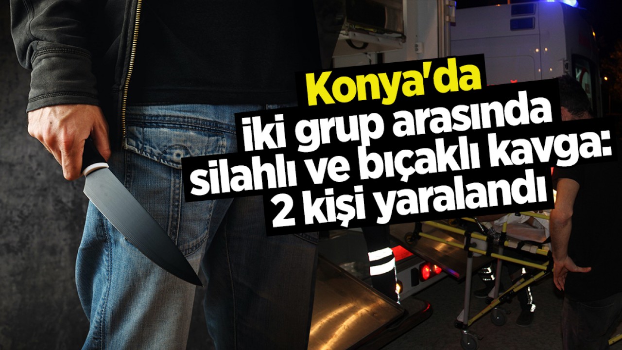 Konya’da iki grup arasında silahlı ve bıçaklı kavga: 2 kişi yaralandı