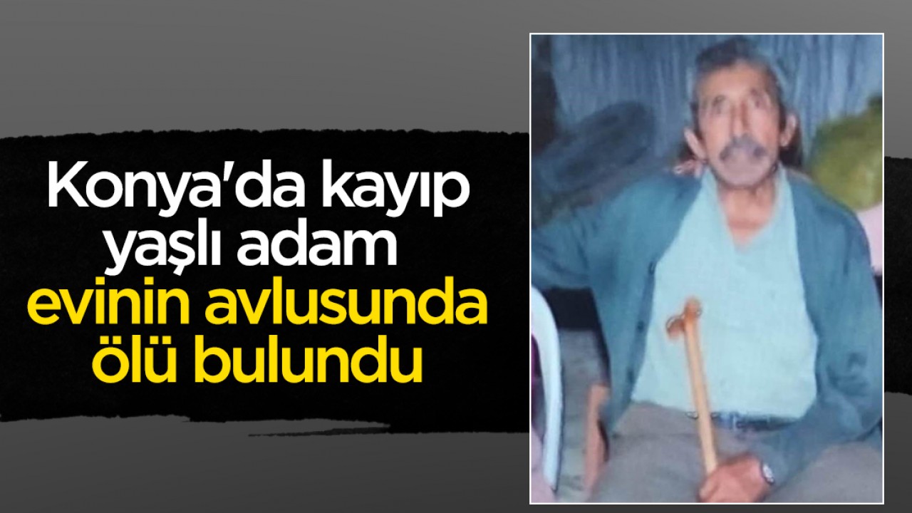 Konya’da kayıp yaşlı adam evinin avlusunda ölü bulundu