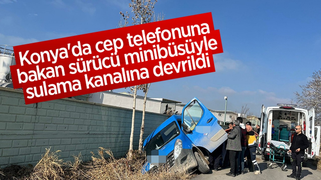 Konya’da cep telefonuna bakan sürücü minibüsüyle sulama kanalına devrildi