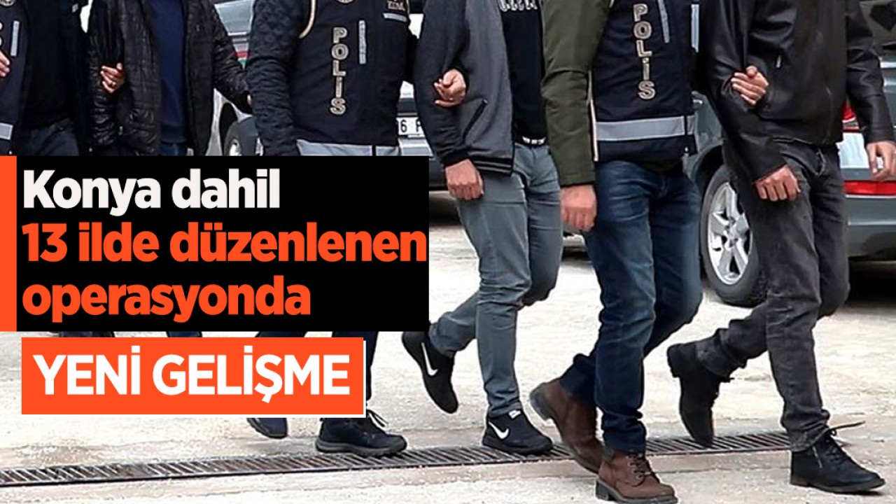 Konya dahil 13 ilde düzenlenen operasyonda yeni gelişme