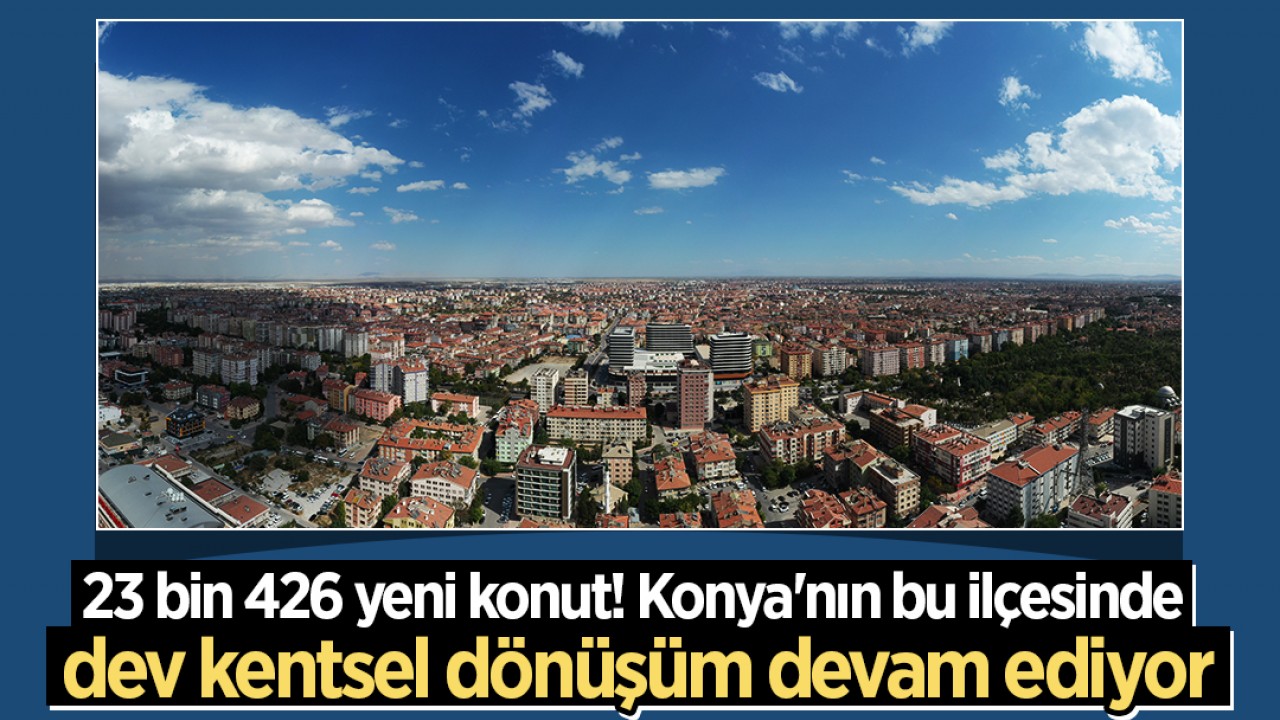 23 bin 426 yeni konut! Konya’nın bu ilçesinde dev kentsel dönüşüm devam ediyor