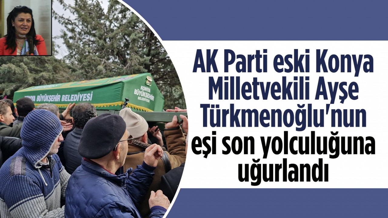 AK Parti eski Konya Milletvekili Ayşe Türkmenoğlu’nun eşi son yolculuğuna uğurlandı