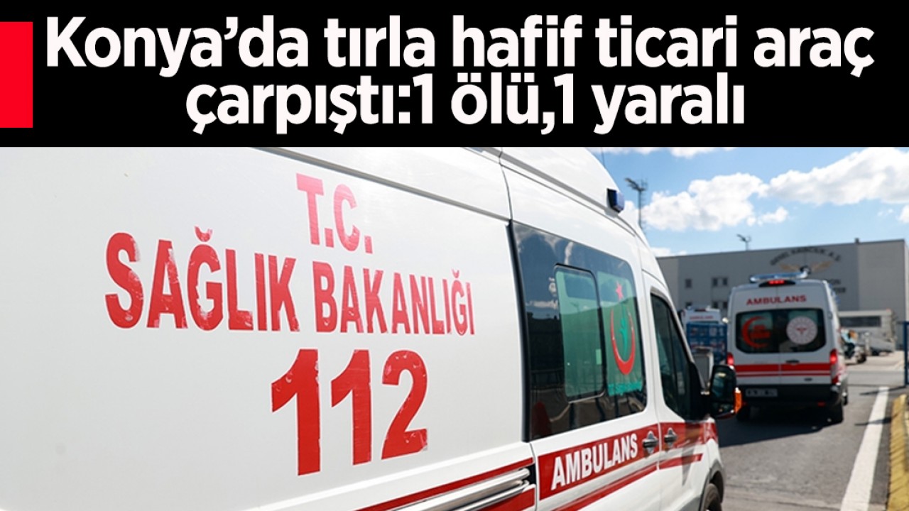 Konya’da tırla hafif ticari araç çarpıştı:1 ölü,1 yaralı