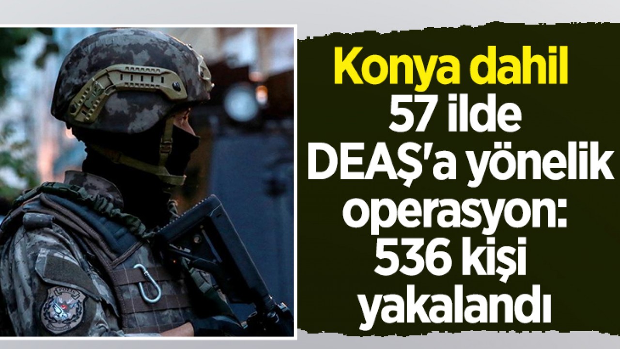 Konya dahil 57 ilde DEAŞ'a yönelik operasyon: 536 kişi yakalandı