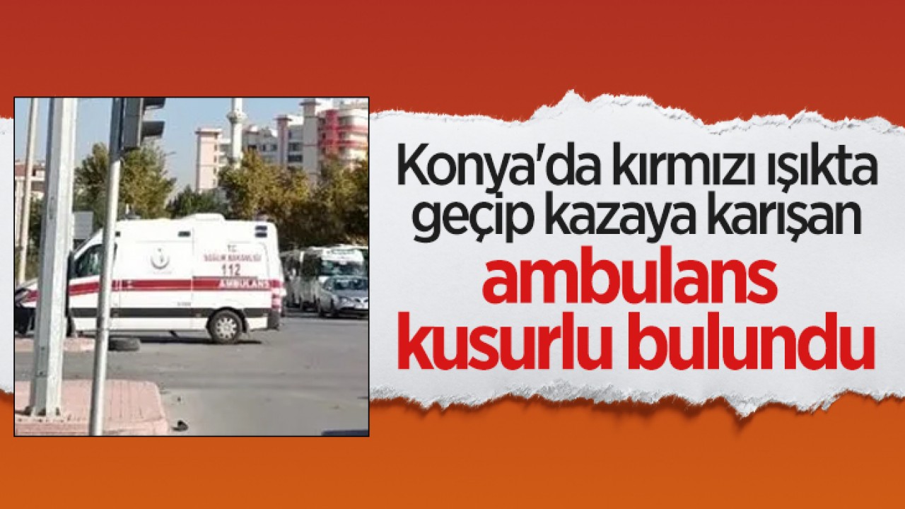 Konya'da kırmızı ışıkta geçip kazaya karışan ambulans kusurlu bulundu