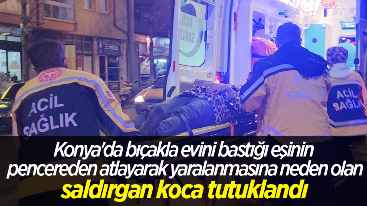 Konya’da bıçakla evini bastığı eşinin pencereden atlayarak yaralanmasına neden olan saldırgan koca tutuklandı