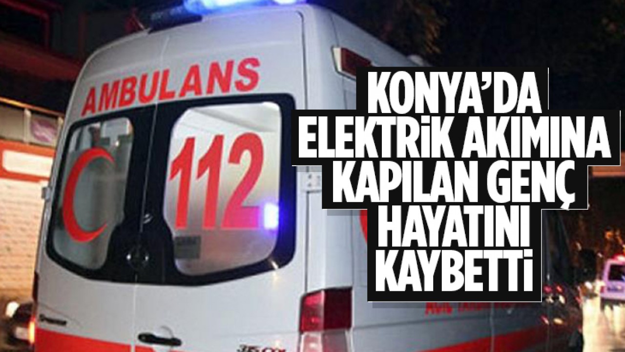 Konya’da elektrik akımına kapılan genç hayatını kaybetti