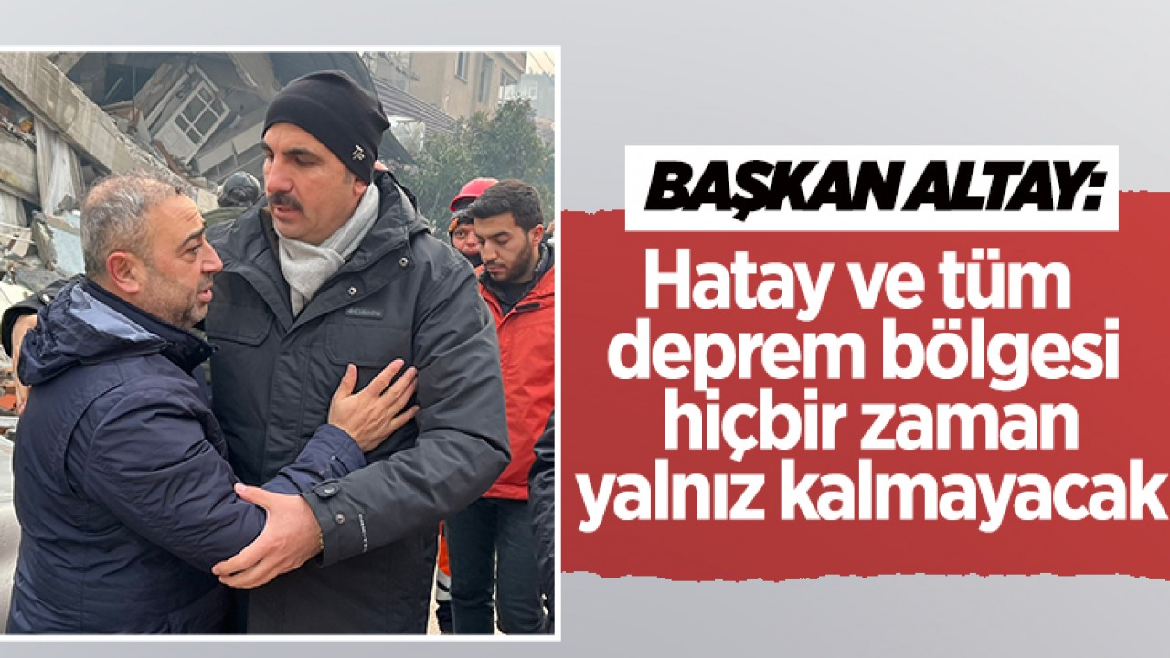 Başkan Altay: Hatay ve tüm deprem bölgesi hiçbir zaman yalnız kalmayacak