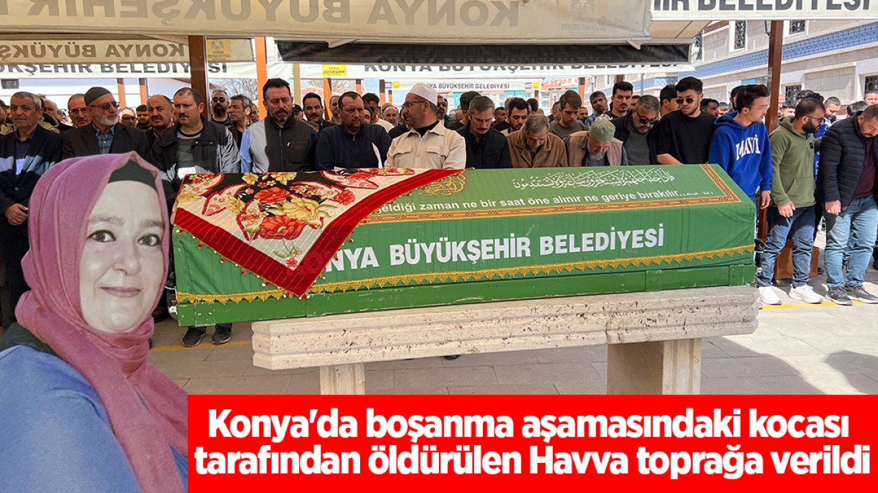 Konya’da boşanma aşamasındaki kocası tarafından öldürülen Havva toprağa verildi