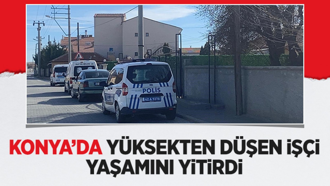 Konya’da yüksekten düşen işçi yaşamını yitirdi