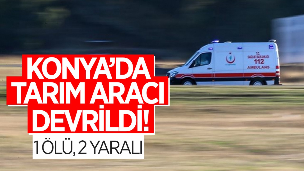 Konya’da tarım aracı devrildi: 1 kişi ölü, 2 yaralı
