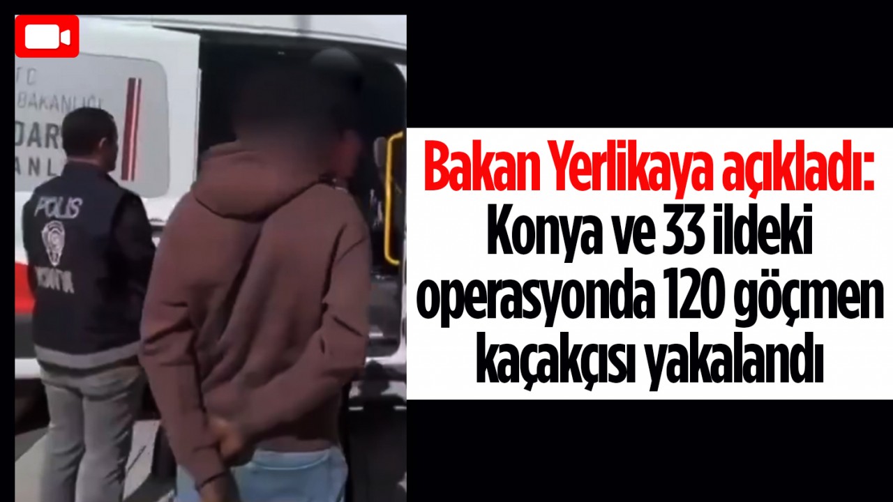 Bakan Yerlikaya açıkladı: Konya ve 33 ildeki operasyonda 120 göçmen kaçakçısı yakalandı